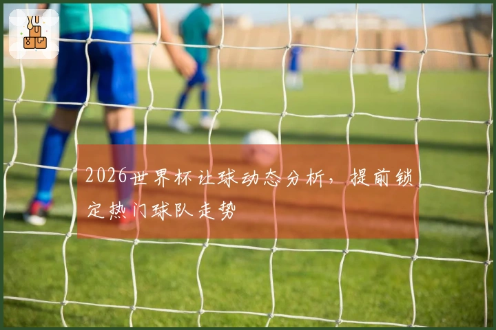 2026世界杯让球动态分析，提前锁定热门球队走势