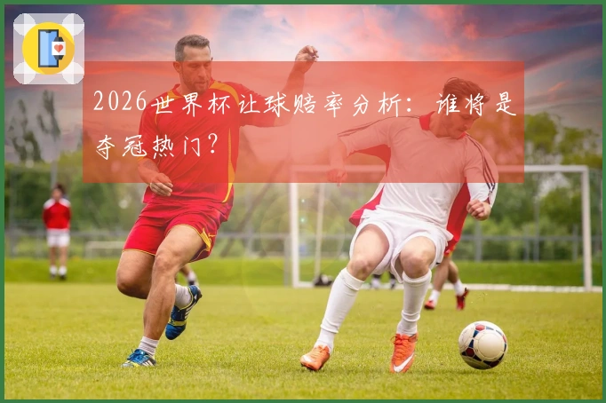 2026世界杯让球赔率分析：谁将是夺冠热门？