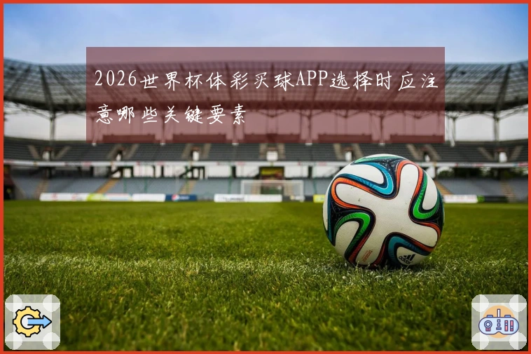 2026世界杯体彩买球APP选择时应注意哪些关键要素